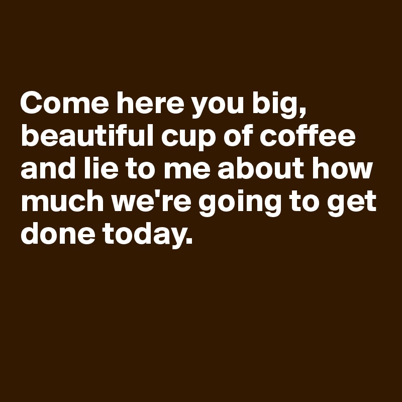 

Come here you big, beautiful cup of coffee and lie to me about how much we're going to get done today.



