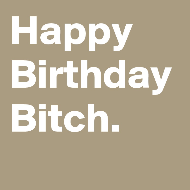 Happy Birthday Bitch. 