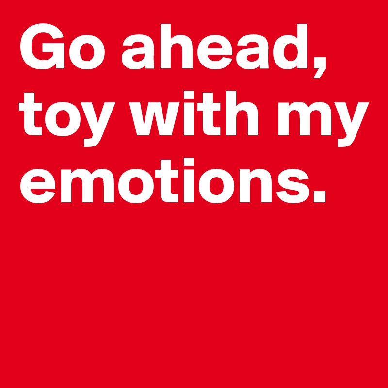 Go ahead, toy with my emotions.

