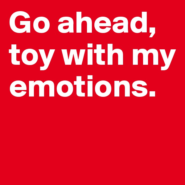 Go ahead, toy with my emotions.

