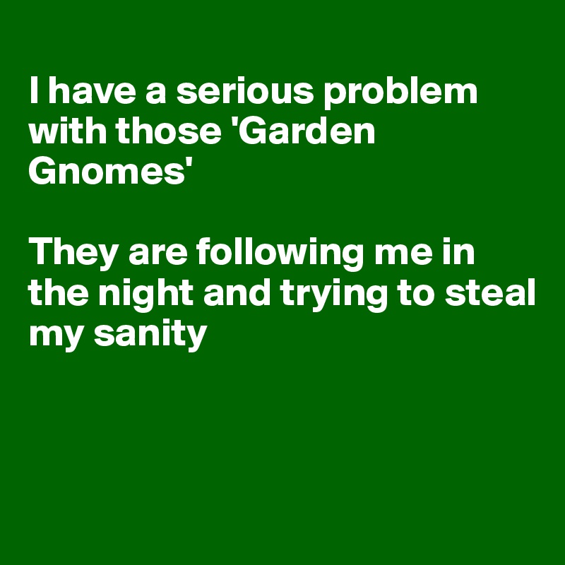 
I have a serious problem with those 'Garden Gnomes' 

They are following me in the night and trying to steal 
my sanity



