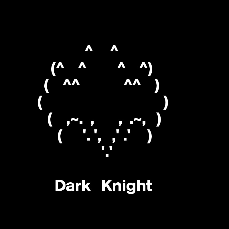 
          
                      ^     ^
            (^    ^         ^    ^)
          (    ^^             ^^    )
        (                                    )
           (    ,~.  ,       ,  .~,   )
              (      '. ',   ,' .'     )
                           '.'
              
             Dark   Knight
                                                                               