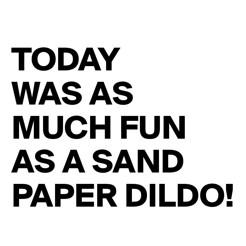 
TODAY
WAS AS MUCH FUN AS A SAND PAPER DILDO!