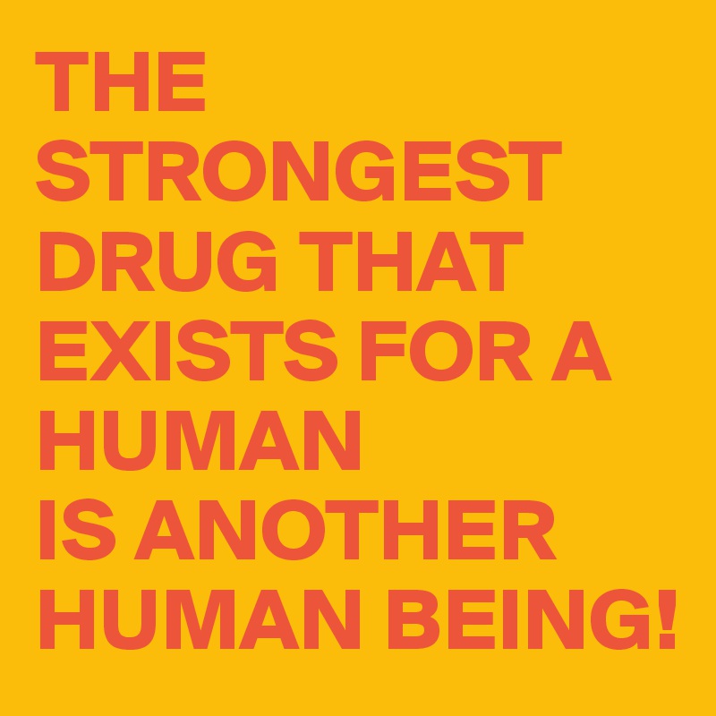 THE STRONGEST DRUG THAT EXISTS FOR A HUMAN 
IS ANOTHER HUMAN BEING!