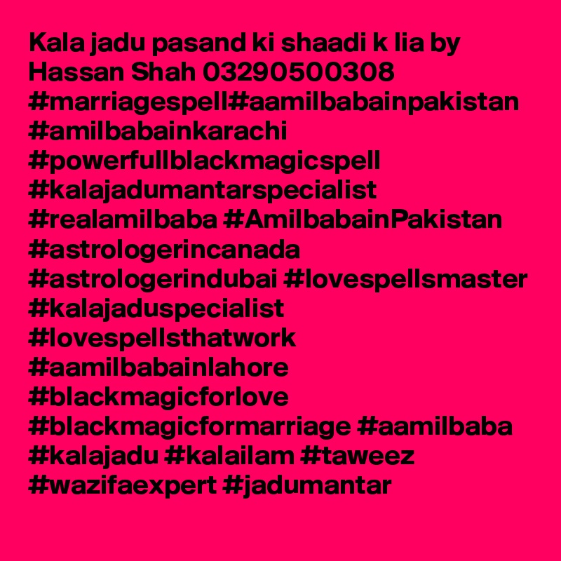 Kala jadu pasand ki shaadi k lia by Hassan Shah 03290500308
#marriagespell#aamilbabainpakistan #amilbabainkarachi #powerfullblackmagicspell #kalajadumantarspecialist #realamilbaba #AmilbabainPakistan #astrologerincanada #astrologerindubai #lovespellsmaster #kalajaduspecialist #lovespellsthatwork #aamilbabainlahore #blackmagicforlove #blackmagicformarriage #aamilbaba #kalajadu #kalailam #taweez #wazifaexpert #jadumantar