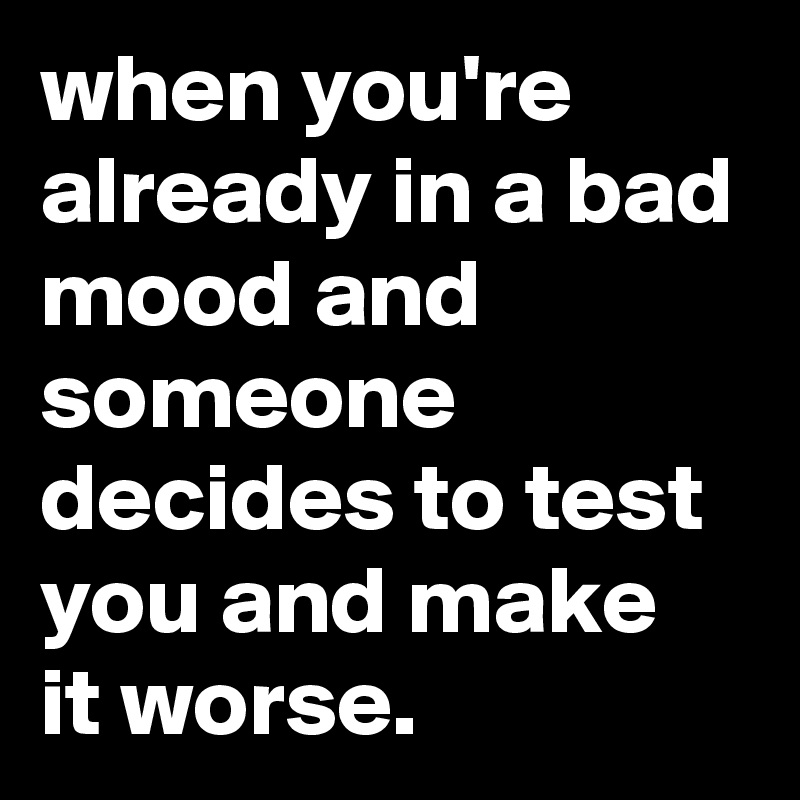when you're already in a bad mood and someone decides to test you and make it worse.