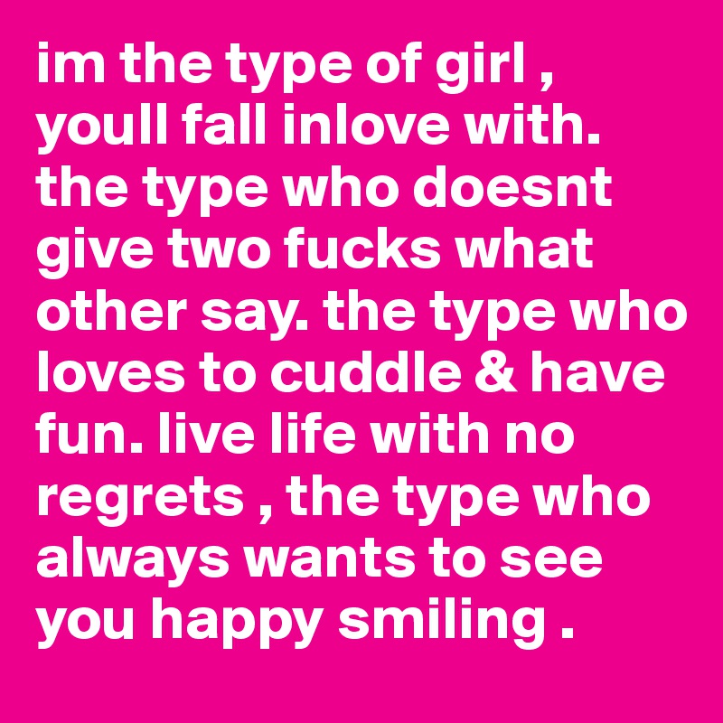 im the type of girl , youll fall inlove with. the type who doesnt give two fucks what other say. the type who loves to cuddle & have fun. live life with no regrets , the type who always wants to see you happy smiling .