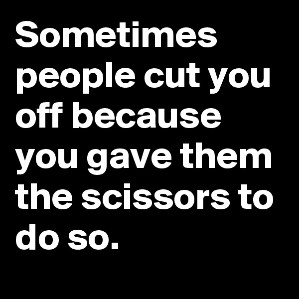 Sometimes people cut you off because you gave them the scissors to do so.