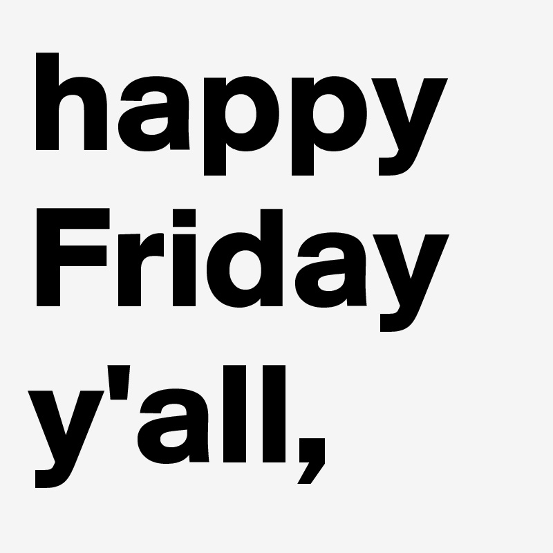 happy Friday y'all,