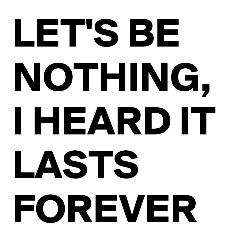 LET'S BE NOTHING, 
I HEARD IT LASTS FOREVER 