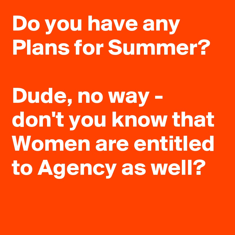 Do you have any Plans for Summer? 

Dude, no way - don't you know that Women are entitled to Agency as well?