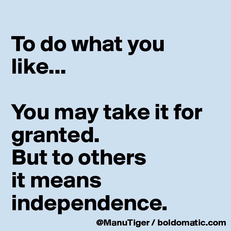 
To do what you like...

You may take it for granted. 
But to others 
it means independence. 