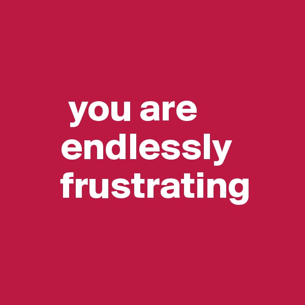 

       you are         
      endlessly 
      frustrating

 