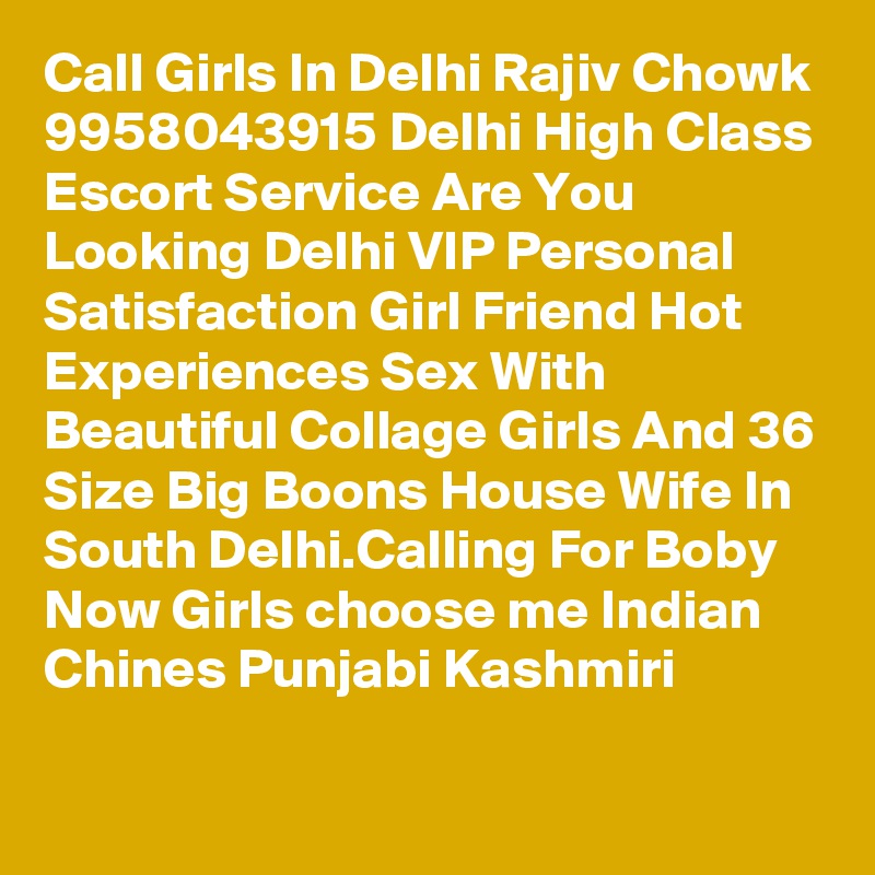 Call Girls In Delhi Rajiv Chowk 9958043915 Delhi High Class Escort Service Are You Looking Delhi VIP Personal Satisfaction Girl Friend Hot Experiences Sex With Beautiful Collage Girls And 36 Size Big Boons House Wife In South Delhi.Calling For Boby Now Girls choose me Indian Chines Punjabi Kashmiri
