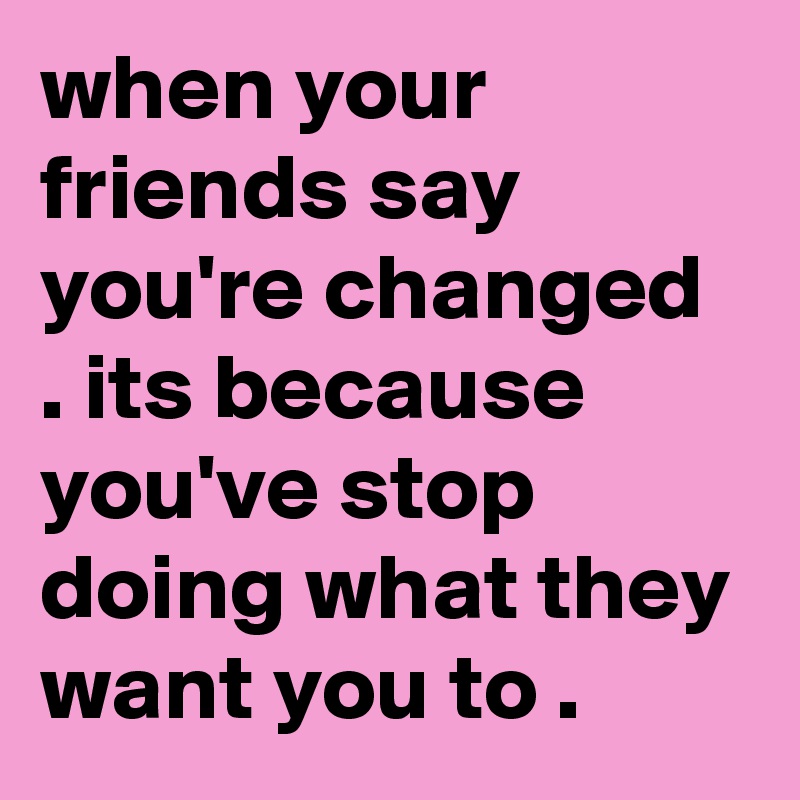 when your friends say you're changed . its because you've stop doing what they want you to .