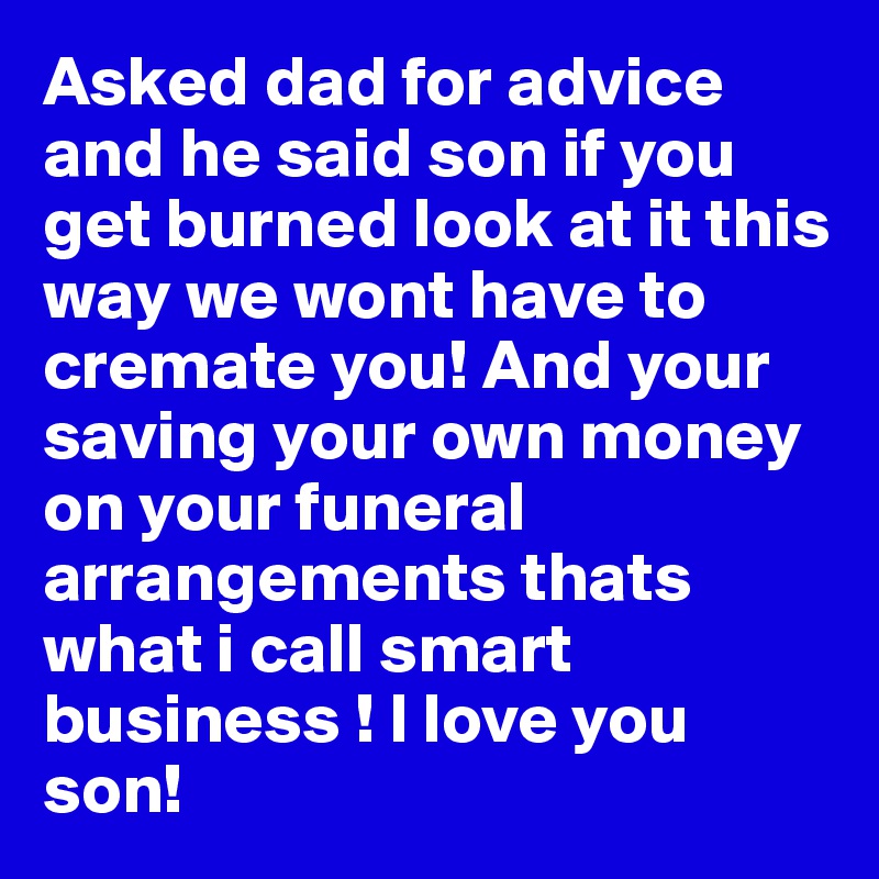 Asked dad for advice and he said son if you get burned look at it this way we wont have to cremate you! And your saving your own money on your funeral arrangements thats what i call smart business ! I love you son! 