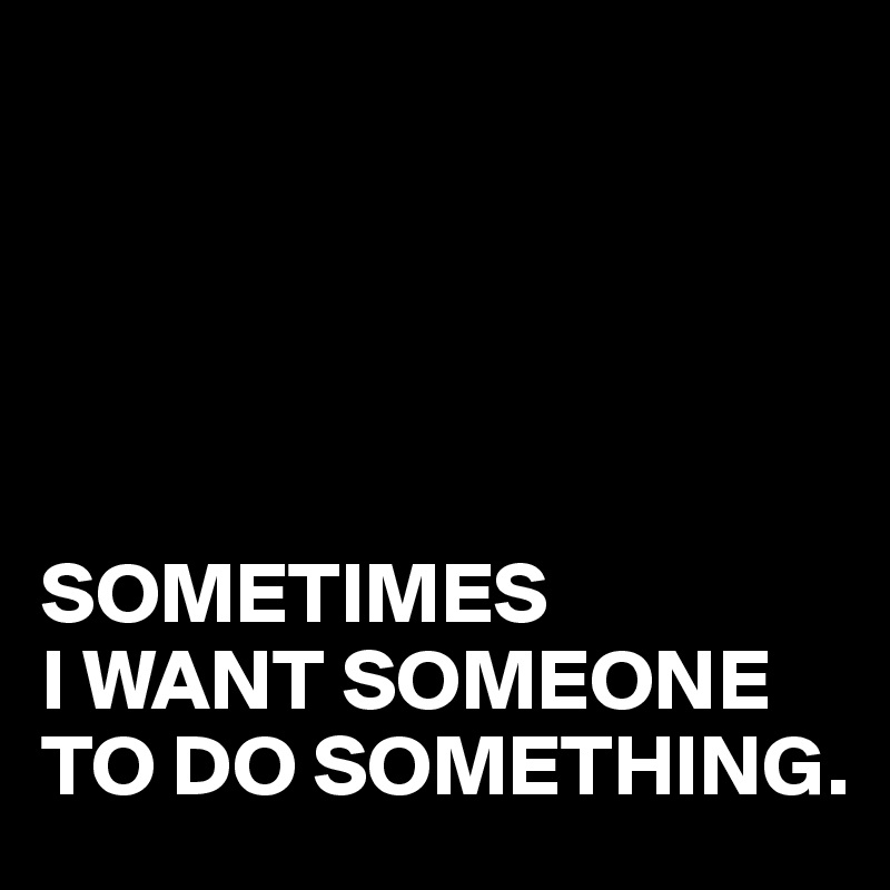 





SOMETIMES
I WANT SOMEONE TO DO SOMETHING.