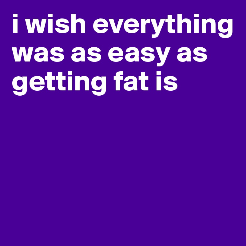 i wish everything was as easy as getting fat is



