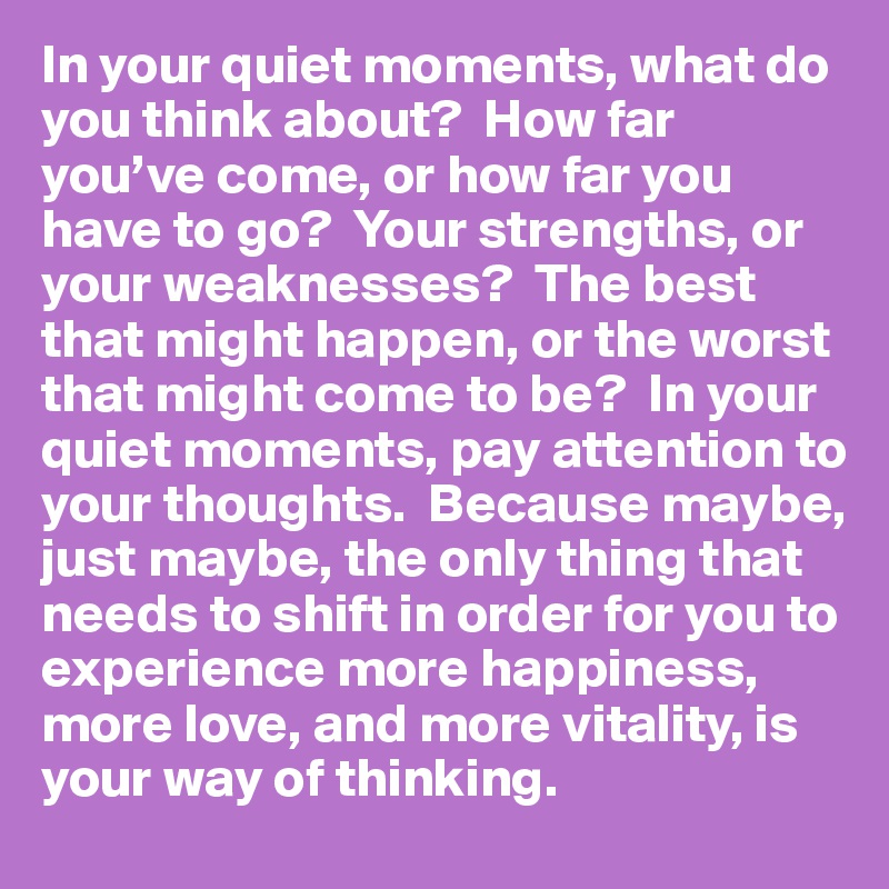 In your quiet moments, what do you think about?  How far you’ve come, or how far you have to go?  Your strengths, or your weaknesses?  The best that might happen, or the worst that might come to be?  In your quiet moments, pay attention to your thoughts.  Because maybe, just maybe, the only thing that needs to shift in order for you to experience more happiness, more love, and more vitality, is your way of thinking.