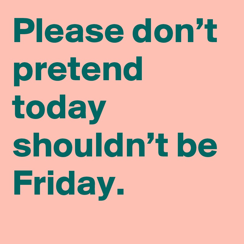 Please don’t pretend today shouldn’t be Friday.