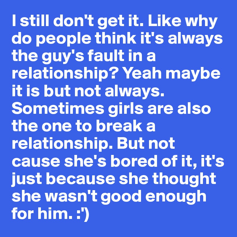 I still don't get it. Like why  do people think it's always the guy's fault in a relationship? Yeah maybe it is but not always. Sometimes girls are also the one to break a relationship. But not cause she's bored of it, it's just because she thought she wasn't good enough for him. :')