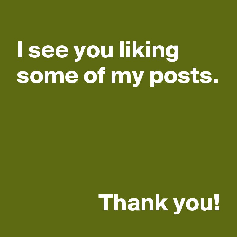  
 I see you liking
 some of my posts.




                  Thank you!