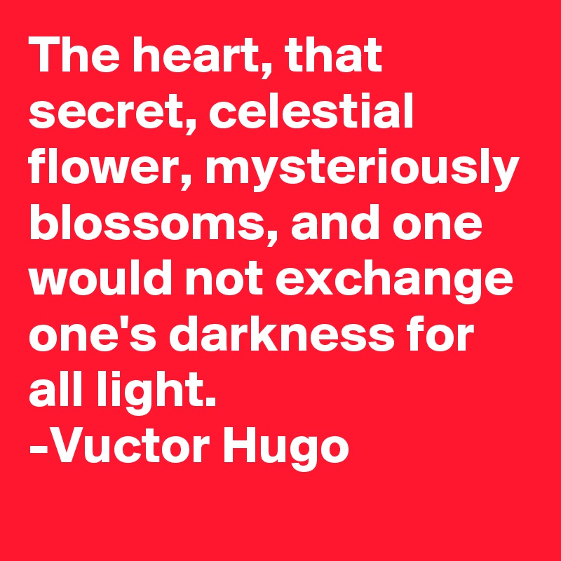 The heart, that secret, celestial flower, mysteriously blossoms, and one would not exchange one's darkness for all light.
-Vuctor Hugo
