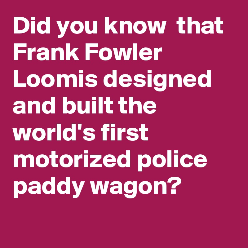 Did you know  that Frank Fowler Loomis designed and built the world's first motorized police paddy wagon?