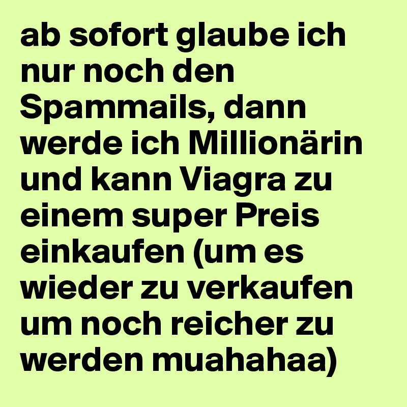 ab sofort glaube ich nur noch den Spammails, dann werde ich Millionärin und kann Viagra zu einem super Preis einkaufen (um es wieder zu verkaufen um noch reicher zu werden muahahaa)