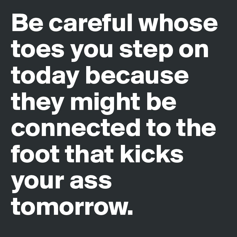 Be careful whose toes you step on today because they might be connected to the foot that kicks your ass tomorrow.