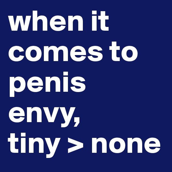 when it comes to penis envy, 
tiny > none