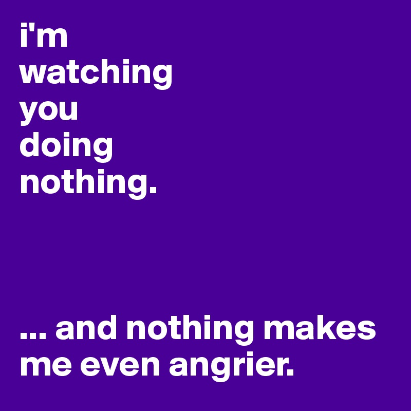 i'm 
watching 
you 
doing 
nothing.



... and nothing makes me even angrier.