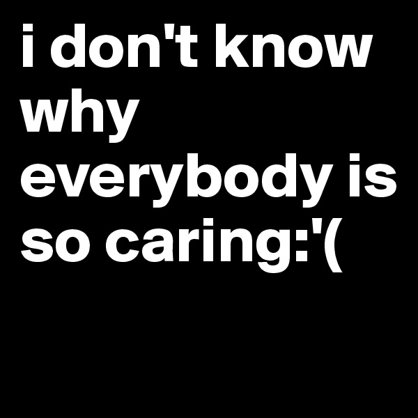 i don't know why everybody is so caring:'(
