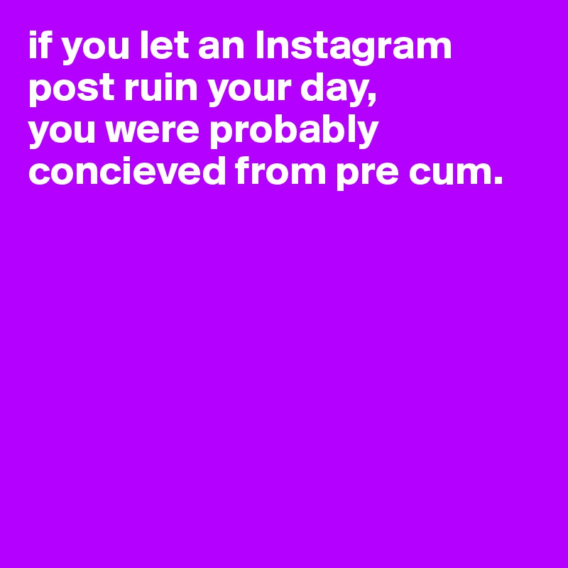 if you let an Instagram post ruin your day, 
you were probably concieved from pre cum. 







