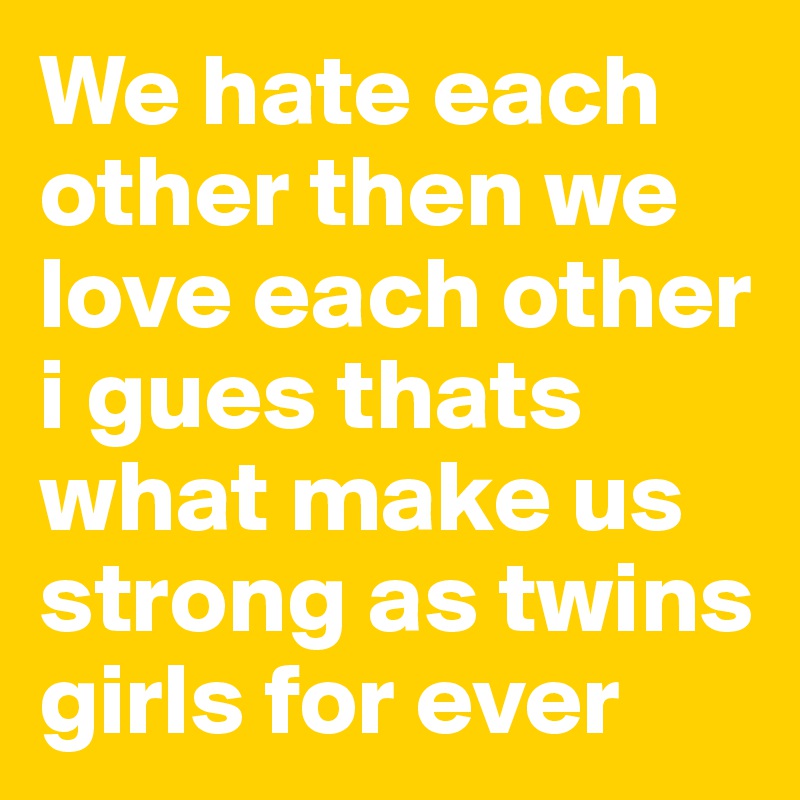 We hate each other then we love each other i gues thats what make us strong as twins girls for ever 