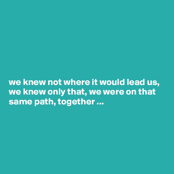 






we knew not where it would lead us, we knew only that, we were on that same path, together ...





