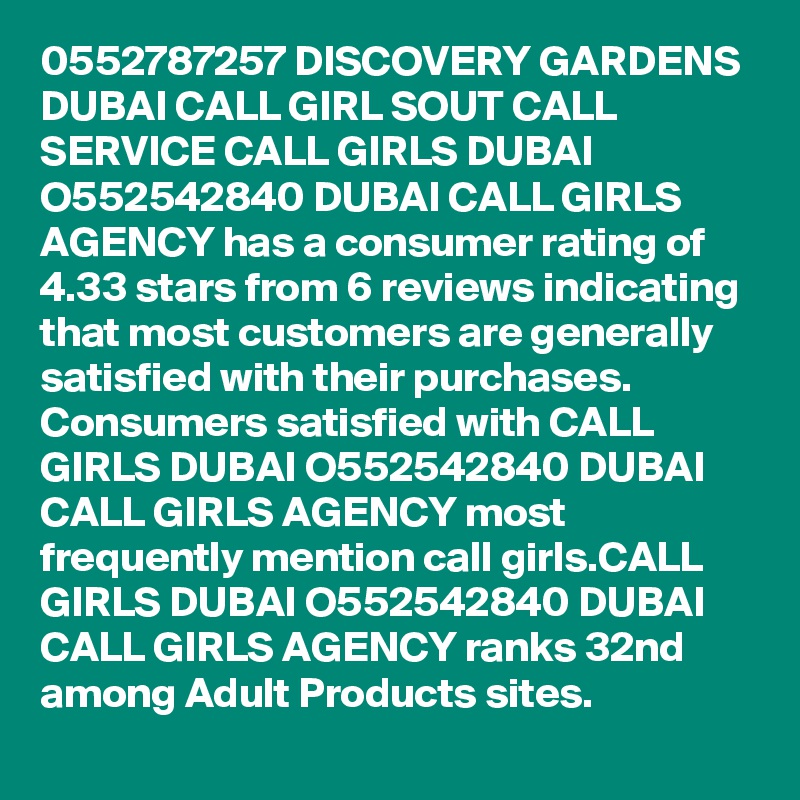 0552787257 DISCOVERY GARDENS DUBAI CALL GIRL SOUT CALL SERVICE CALL GIRLS DUBAI O552542840 DUBAI CALL GIRLS AGENCY has a consumer rating of 4.33 stars from 6 reviews indicating that most customers are generally satisfied with their purchases. Consumers satisfied with CALL GIRLS DUBAI O552542840 DUBAI CALL GIRLS AGENCY most frequently mention call girls.CALL GIRLS DUBAI O552542840 DUBAI CALL GIRLS AGENCY ranks 32nd among Adult Products sites.