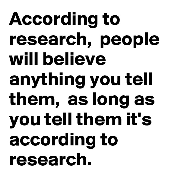 According to research,  people will believe anything you tell them,  as long as you tell them it's  according to research. 