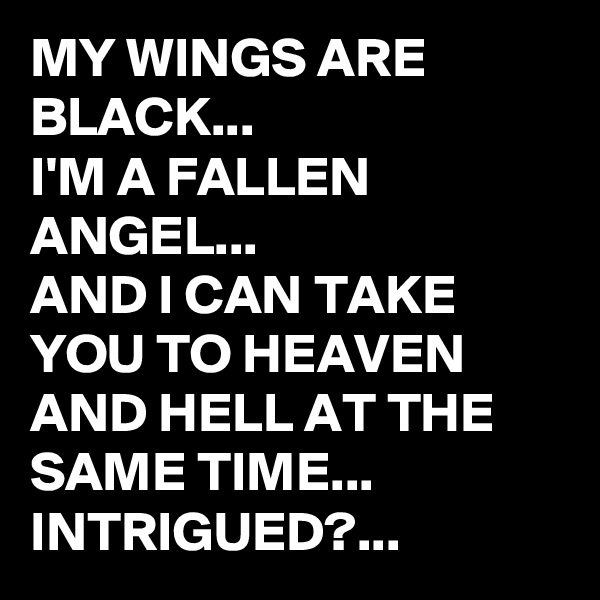MY WINGS ARE BLACK...
I'M A FALLEN ANGEL...
AND I CAN TAKE YOU TO HEAVEN AND HELL AT THE SAME TIME...
INTRIGUED?...