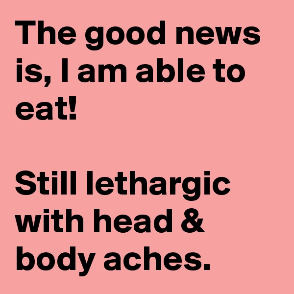 The good news is, I am able to eat!

Still lethargic with head & body aches.