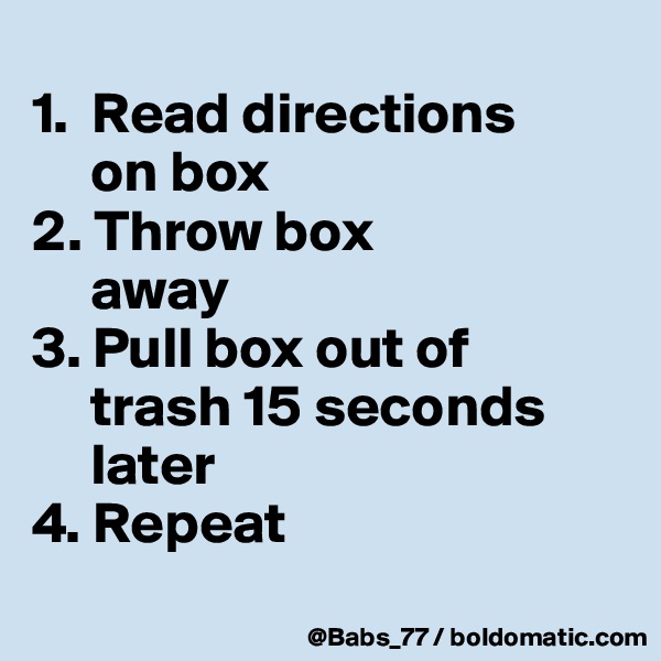 
1.  Read directions 
     on box
2. Throw box 
     away
3. Pull box out of 
     trash 15 seconds  
     later
4. Repeat
