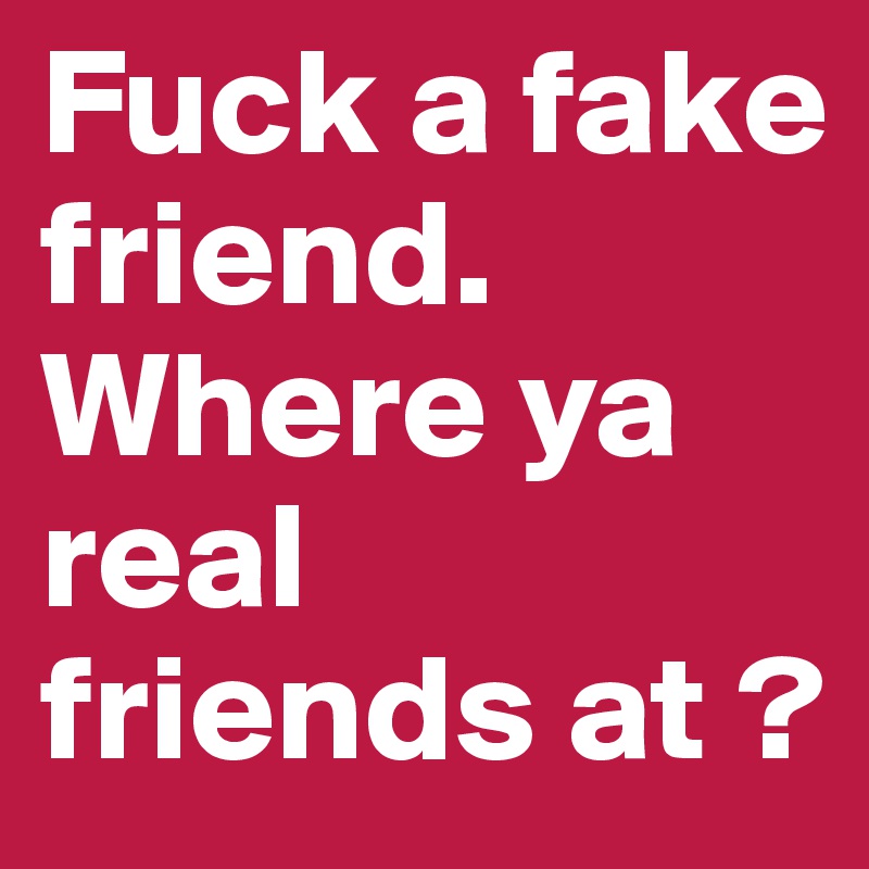 Fuck a fake friend. Where ya real friends at ? 