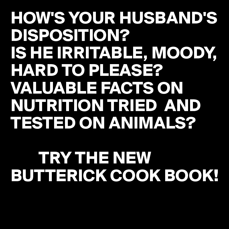 HOW'S YOUR HUSBAND'S DISPOSITION?
IS HE IRRITABLE, MOODY, HARD TO PLEASE?
VALUABLE FACTS ON NUTRITION TRIED  AND TESTED ON ANIMALS?

        TRY THE NEW BUTTERICK COOK BOOK!