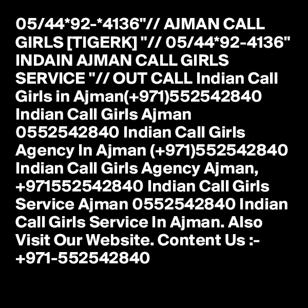05/44*92-*4136"// AJMAN CALL GIRLS [TIGERK] "// 05/44*92-4136" INDAIN AJMAN CALL GIRLS SERVICE "// OUT CALL Indian Call Girls in Ajman(+971)552542840 Indian Call Girls Ajman 0552542840 Indian Call Girls Agency In Ajman (+971)552542840 Indian Call Girls Agency Ajman, +971552542840 Indian Call Girls Service Ajman 0552542840 Indian Call Girls Service In Ajman. Also Visit Our Website. Content Us :- +971-552542840