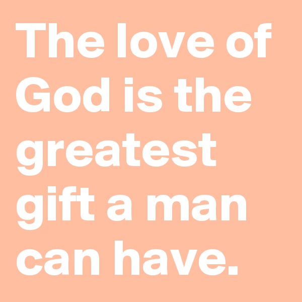 The love of God is the greatest gift a man can have.