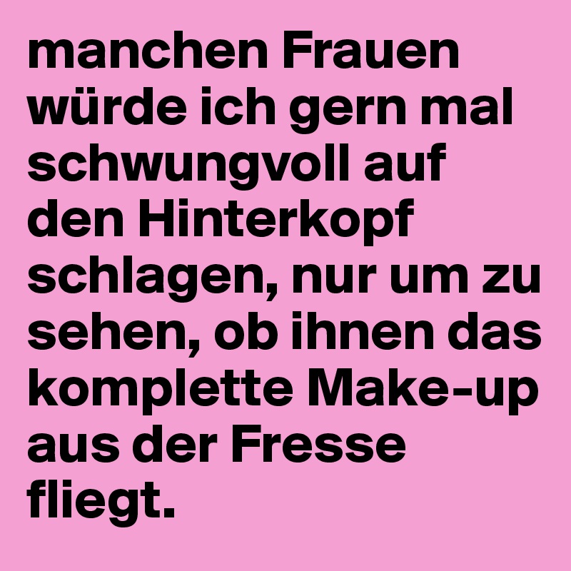 manchen Frauen würde ich gern mal schwungvoll auf den Hinterkopf schlagen, nur um zu sehen, ob ihnen das komplette Make-up aus der Fresse fliegt.