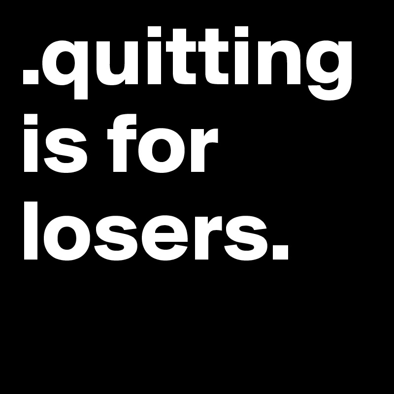 .quitting is for losers.
