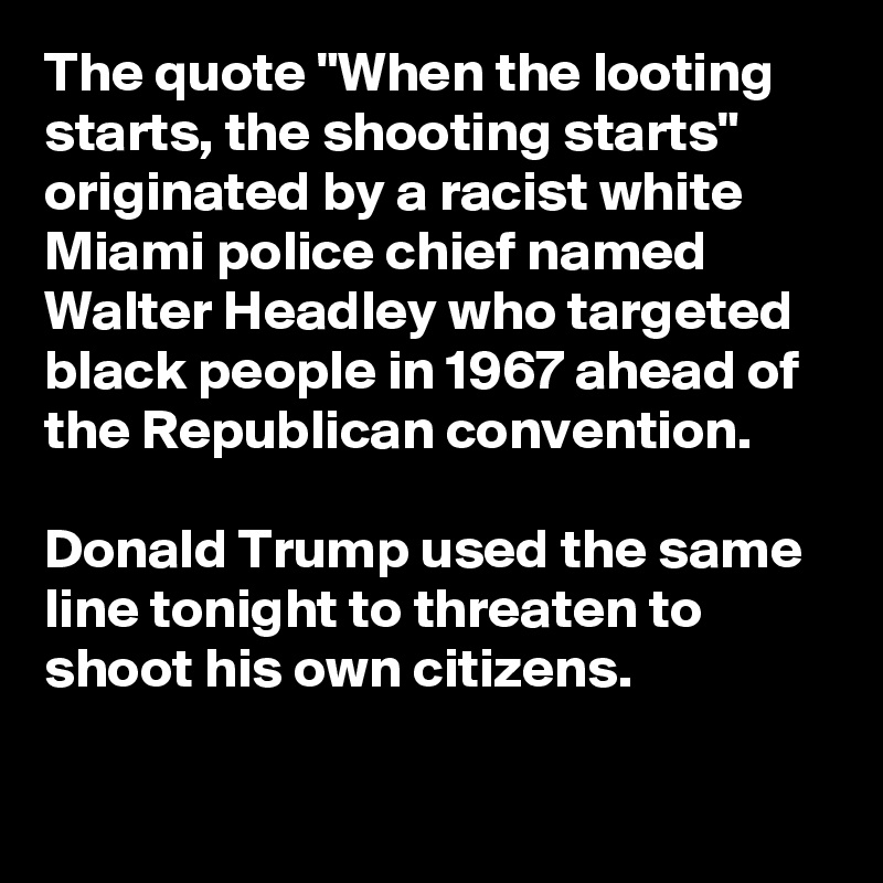 The quote "When the looting starts, the shooting starts" originated by a racist white Miami police chief named Walter Headley who targeted black people in 1967 ahead of the Republican convention. 

Donald Trump used the same line tonight to threaten to shoot his own citizens.