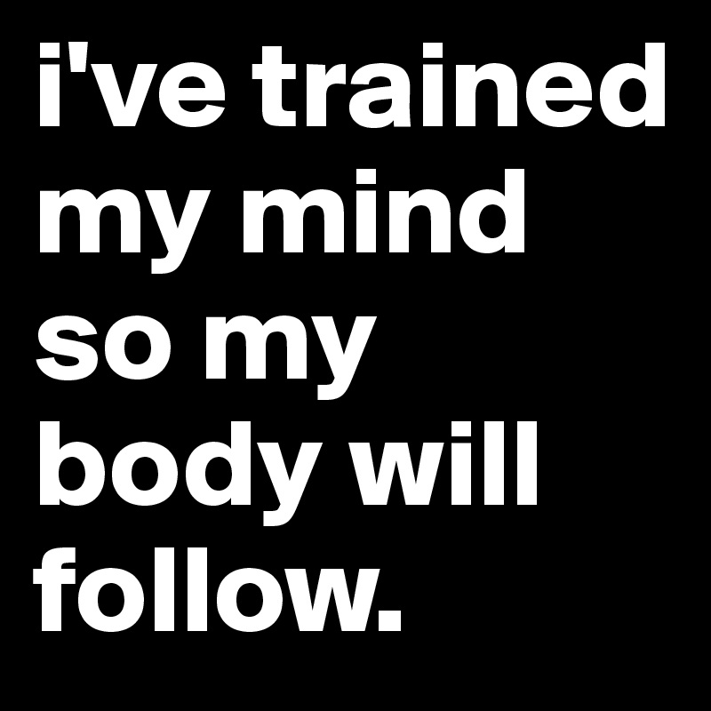 i've trained my mind so my body will follow.
