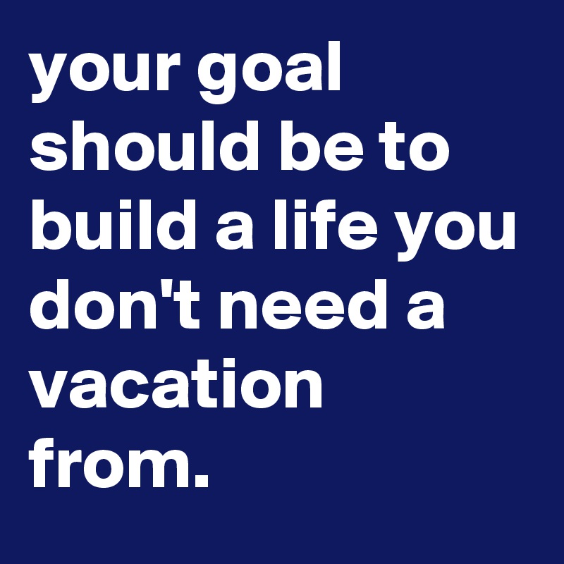 your goal should be to build a life you don't need a vacation from ...